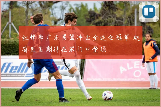 杜锋率广东男篮冲击全运会冠军 赵睿直言期待在家门口登顶