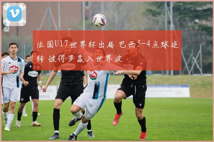 法国U17世界杯出局 巴西5-4点球逆转 彼得罗轰入世界波