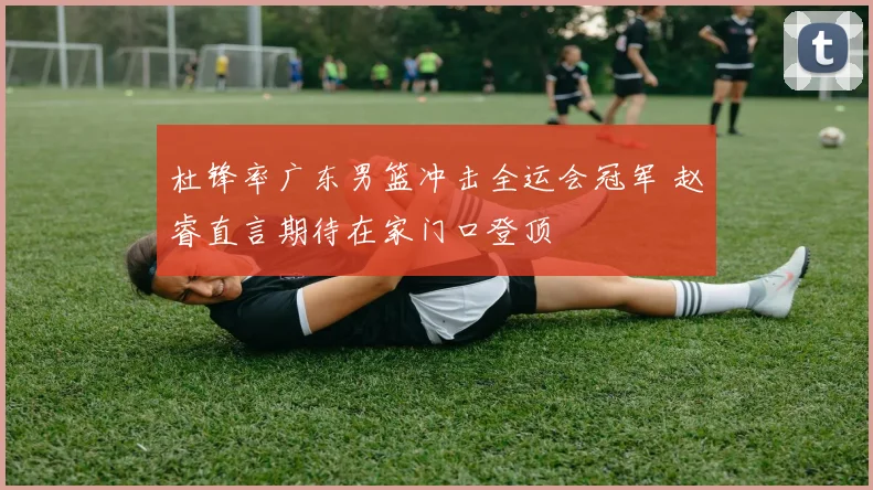 杜锋率广东男篮冲击全运会冠军 赵睿直言期待在家门口登顶