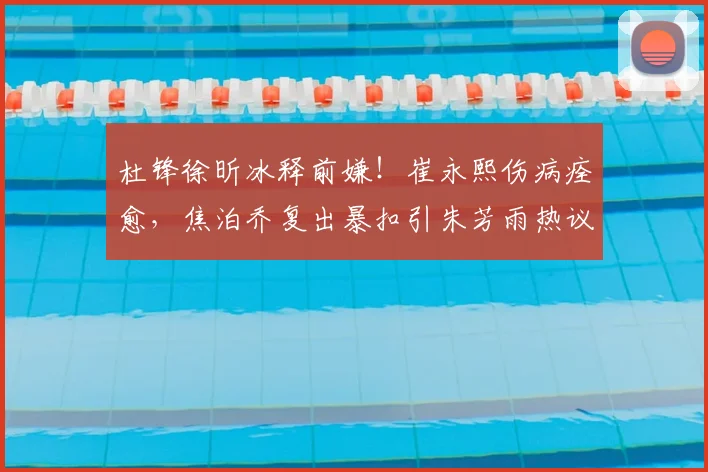 杜锋徐昕冰释前嫌！崔永熙伤病痊愈，焦泊乔复出暴扣引朱芳雨热议